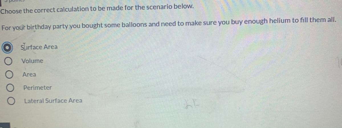 Choose the correct calculation to be made for the scenario below.
For your birthday party you bought some balloons and need to make sure you buy enough helium to fill them all.
Surface Area
Volume
Area
O Perimeter
O Lateral Surface Area
