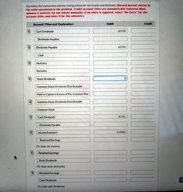 Journalize the transactions and the closing entries for net income and dividends. (Record journal entries in
the order presented in the problem. Credit account titles are automatically indented when
amount is entered. Do not indent manually. If no entry is required, select "No Entry" for the
account titles and enter 0 for the amounts.)
:
9
Account Titles and Explanation
Cash Dividends
Dividends Payable
Dividends Payable
Cash
No Entry
No Entry
Stock Dividends
Common Stock Dividends Distributable
Paid-in Capital in Excess of Par-Common Stoc
Common Stock Dividends Distributable
Common Stock
Cash Dividends
Dividends Payable
Income Summary
Retained Earnings
(To close net income)
Retained Earnings
Stock Dividends
(To close stock dividends)
Retained Earnings
Cash Dividends
(To close cash dividends)
Debit
60700
=
60700
30350
310000
Credit
C