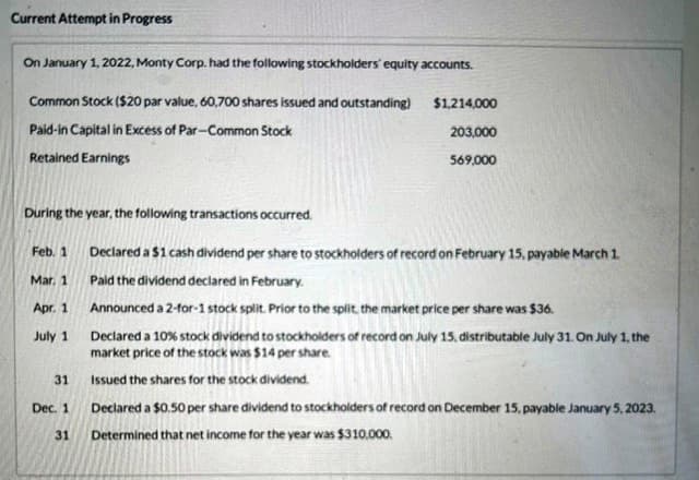 Current Attempt in Progress
On January 1, 2022, Monty Corp. had the following stockholders' equity accounts.
Common Stock ($20 par value, 60,700 shares issued and outstanding)
Paid-in Capital in Excess of Par-Common Stock
Retained Earnings
During the year, the following transactions occurred.
Feb. 1
Mar. 1
Apr. 1
July 1
31
Dec. 1
31
$1,214,000
203,000
569,000
Declared a $1 cash dividend per share to stockholders of record on February 15, payable March 1.
Paid the dividend declared in February.
Announced a 2-for-1 stock split. Prior to the split, the market price per share was $36.
Declared a 10% stock dividend to stockholders of record on July 15, distributable July 31. On July 1, the
market price of the stock was $14 per share.
Issued the shares for the stock dividend.
Declared a $0.50 per share dividend to stockholders of record on December 15, payable January 5, 2023.
Determined that net income for the year was $310,000.