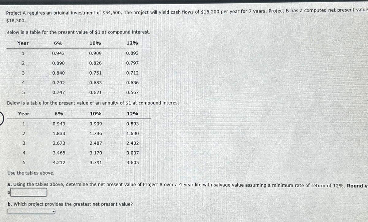 Project A requires an original investment of $54,500. The project will yield cash flows of $15,200 per year for 7 years. Project B has a computed net present value
$18,500.
Below is a table for the present value of $1 at compound interest.
Year
1
2
3
4
5
1
2
6%
3
4
5
0.943
0.890
0.840
0.792
0.747
6%
0.943
1.833
10%
Below is a table for the present value of an annuity of $1 at compound interest.
Year
2.673
3.465
4.212
0.909
0.826
0.751
0.683
0.621
10%
0.909
1.736
2.487
3.170
12%
3.791
0.893
0.797
0.712
0.636
0.567
12%
0.893
1.690
2.402
3.037
3.605
Use the tables above.
a. Using the tables above, determine the net present value of Project A over a 4-year life with salvage value assuming a minimum rate of return of 12%. Round y
b. Which project provides the greatest net present value?