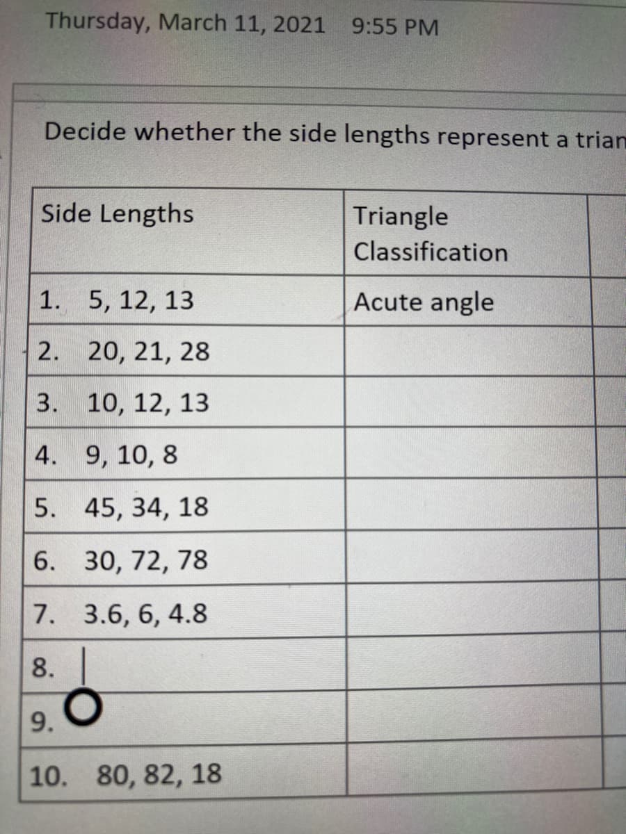 Thursday, March 11, 2021 9:55 PM
Decide whether the side lengths represent a trian
Side Lengths
Triangle
Classification
1. 5, 12, 13
Acute angle
2. 20, 21, 28
3. 10, 12, 13
4. 9, 10, 8
5. 45, 34, 18
6. 30, 72, 78
7. 3.6, 6, 4.8
8.
9. O
10. 80, 82, 18
