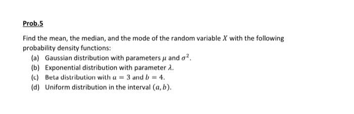 Prob.5
Find the mean, the median, and the mode of the random variable X with the following
probability density functions:
(a) Gaussian distribution with parameters μ and o².
(b) Exponential distribution with parameter 1.
(c) Beta distribution with a = 3 and b = 4.
(d) Uniform distribution in the interval (a, b).