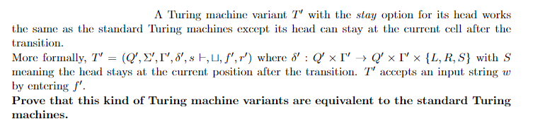 A Turing machine variant T' with the stay option for its head works
Turing machines except its head can stay at the current cell after the
the same as the standard
transition.
More formally, T' = (Q', ',I¹,8', s ,, f', r') where 8' : Q'×T' → Q'×T' x {L, R, S} with S
meaning the head stays at the current position after the transition. T' accepts an input string w
by entering f'.
Prove that this kind of Turing machine variants are equivalent to the standard Turing
machines.