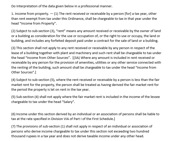 Do Interpretation of the data given below in a professional manner.
1. Income from property. – (1) The rent received or receivable by a person [for] a tax year, other
than rent exempt from tax under this Ordinance, shall be chargeable to tax in that year under the
head "Income from Property".
(2) Subject to sub-section (3), "rent" means any amount received or receivable by the owner of land
or a building as consideration for the use or occupation of, or the right to use or occupy, the land or
building, and includes any forfeited deposit paid under a contract for the sale of land or a building.
(3) This section shall not apply to any rent received or receivable by any person in respect of the
lease of a building together with plant and machinery and such rent shall be chargeable to tax under
the head "Income from Other Sources". [(3A) Where any amount is included in rent received or
receivable by any person for the provision of amenities, utilities or any other service connected with
the renting of the building, such amount shall be chargeable to tax under the head "Income from
Other Sources".]
(4) Subject to sub-section (5), where the rent received or receivable by a person is less than the fair
market rent for the property, the person shall be treated as having derived the fair market rent for
the period the property is let on rent in the tax year.
(5) Sub-section (4) shall not apply where the fair market rent is included in the income of the lessee
chargeable to tax under the head "Salary".
(6) Income under this section derived by an individual or an association of persons shall be liable to
tax at the rate specified in Division VIA of Part I of the First Schedule.]
(7) The provisions of sub-section (1) shall not apply in respect of an individual or association of
persons who derive income chargeable to tax under this section not exceeding two hundred
thousand rupees in a tax year and does not derive taxable income under any other head.
