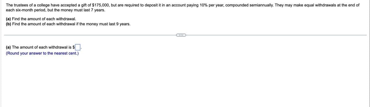 The trustees of a college have accepted a gift of $175,000, but are required to deposit it in an account paying 10% per year, compounded semiannually. They may make equal withdrawals at the end of
each six-month period, but the money must last 7 years.
(a) Find the amount of each withdrawal.
(b) Find the amount of each withdrawal if the money must last 9 years.
(a) The amount of each withdrawal is $
(Round your answer to the nearest cent.)