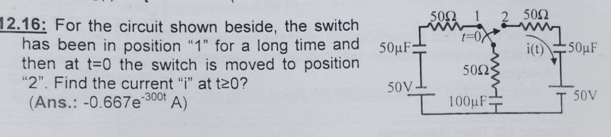 50Ω
502
12.16: For the circuit shown beside, the switch
has been in position "1" for a long time and
then at t=0 the switch is moved to position
"2". Find the current "i" at t20?
50μF-
i(t)
50µF
50Ω
50V.
50V
(Ans.: -0.667e 300t
A)
I 100µF
