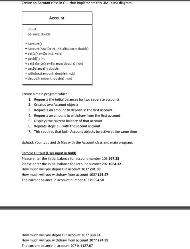 Create an Account class in C++ that implements this UML class diagram.
Account
- id: int
- balance: double
+ Account()
+ Account(newID: int, initialBalance: double)
+setid(newID: int) : void
+ getīd() : int
+ setBalance(newBalance: double): void
+ getBalance(): double
+ withdraw(amount: double) : void
+ deposit(amount: double) : void
Create a main program which;
1. Requests the initial balances for two separate accounts
2. Creates two Account objects
3. Requests an amount to deposit in the first account
4. Requests an amount to withdraw from the first account
5. Displays the current balance of that account
6. Repeats steps 3-5 with the second account
7. This requires that both Account objects be active at the same time
Upload: Your .cpp and .h files with the Account class and main program.
Sample Output (User input in bold)
Please enter the initial balance for account number 103 567.25
Please enter the initial balance for account number 207 1064.32
How much will you deposit in account 103? 281.00
How much will you withdraw from account 103? 193.67
The current balance in account number 103 is 654.58
How much will you deposit in account 207? 338.34
How much will you withdraw from account 207? 274.99
The current balance in account 207 is 1127.67
