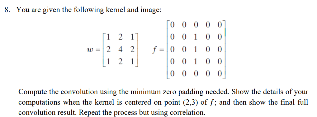 8. You are given the following kernel and image:
0 0 0 0 0
[1
2
1
0 0 1
0 0
f = | 0 0 1
0 0 1
w =| 2 4 2
0 0
1
1
0 0
0 0 0 0 0
Compute the convolution using the minimum zero padding needed. Show the details of your
computations when the kernel is centered on point (2,3) of f; and then show the final full
convolution result. Repeat the process but using correlation.
