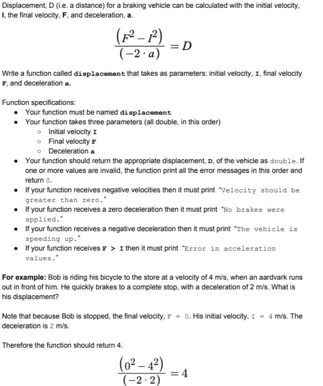 Displacement, D (i.e. a distance) for a braking vehicle can be calculated with the initial velocity,
I, the final velocity, F, and deceleration, a.
(p2 - P)
= D
(-2 a)
Write a function called displacement that takes as parameters: initial velocity, I, final velocity
F, and deceleration a.
Function specifications:
Your function must be named displacement
• Your function takes three parameters (all double, in this order)
o Initial velocity I
o Final velocity F
o Deceleration a
• Your function should return the appropriate displacement, D, of the vehicle as double. If
one or more values are invalid, the function print all the error messages in this order and
return o.
• If your function receives negative velocities then it must print "velocity should be
greater than zero."
• If your function receives a zero deceleration then it must print "No brakes were
applied."
• If your function receives a negative deceleration then it must print "The vehicle is
speeding up."
• f your function receives F > I then it must print "Error in acceleration
values."
For example: Bob is riding his bicycle to the store at a velocity of 4 m/s, when an aardvark runs
out in front of him. He quickly brakes to a complete stop, with a deceleration of 2 m/s. What is
his displacement?
Note that because Bob is stopped, the final velocity, F = 0. His initial velocity, I = 4 m/s. The
deceleration is 2 m/s.
Therefore the function should return 4.
(0² – 4²)
-
= 4
(-2· 2)
