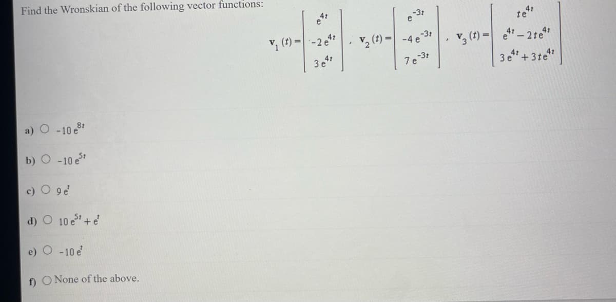 Find the Wronskian of the following vector functions:
a) O -10 e
b) O -10 est
c) O 9 e¹
d) O 10 est + e*
e) O -10 e¹
f) O None of the above.
4t
v₁ (t)=-2 e
3847
-3t
e
-3t
₂ (t)=-4 e
e-3t
7 e
4t
te
V3 (t) = 4¹-2te¹²
42
3 e¹¹ +31e4²