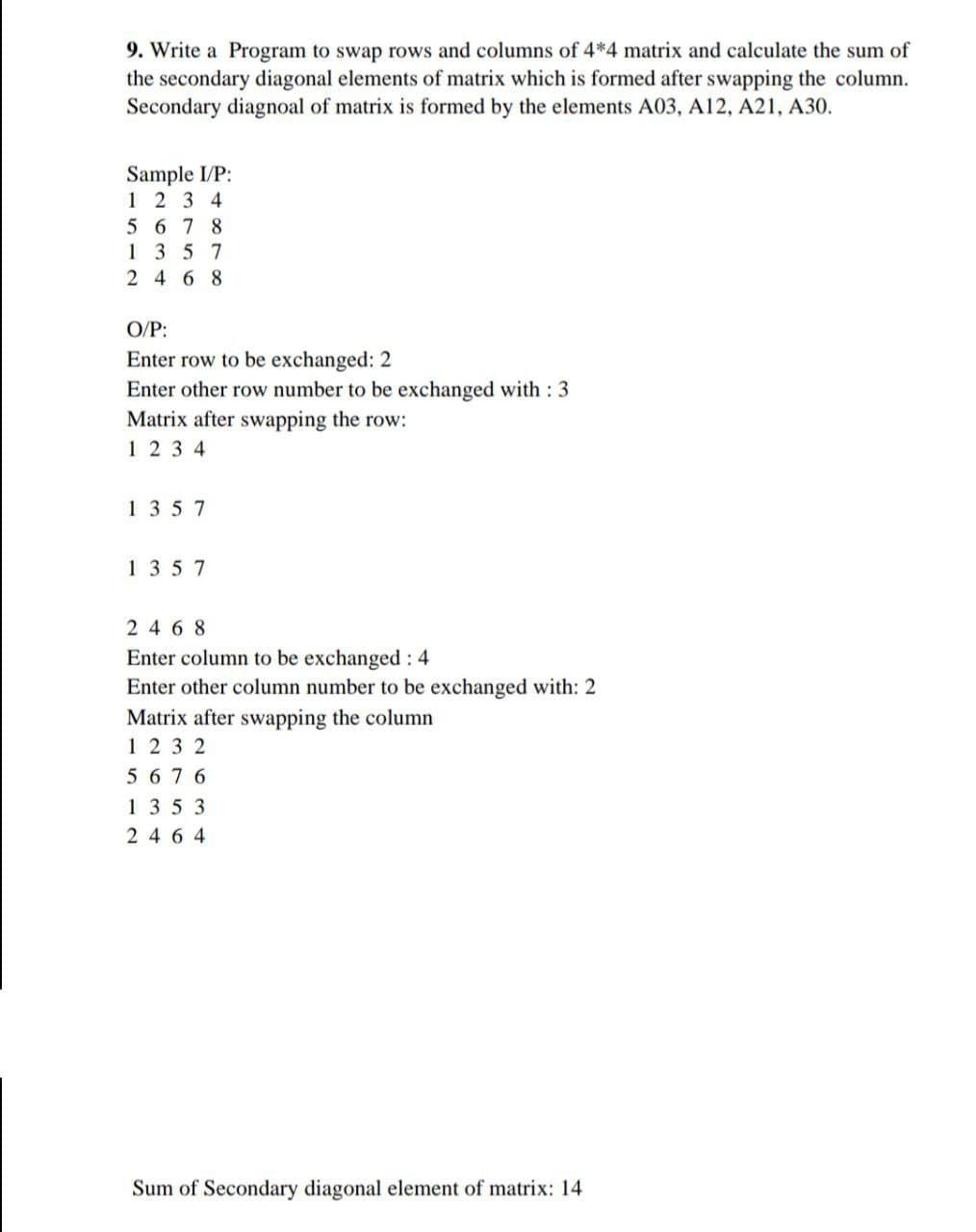 9. Write a Program to swap rows and columns of 4*4 matrix and calculate the sum of
the secondary diagonal elements of matrix which is formed after swapping the column.
Secondary diagnoal of matrix is formed by the elements A03, A12, A21, A30.
Sample I/P:
1234
5678
1357
2468
O/P:
Enter row to be exchanged: 2
Enter other row number to be exchanged with : 3
Matrix after swapping the row:
1234
1357
1357
2468
Enter column to be exchanged: 4
Enter other column number to be exchanged with: 2
Matrix after swapping the column
1232
5 6 76
1353
2464
Sum of Secondary diagonal element of matrix: 14