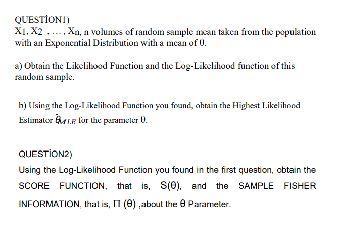 QUESTİON1)
X1, X2 ,..., Xn, n volumes of random sample mean taken from the population
with an Exponential Distribution with a mean of 0.
a) Obtain the Likelihood Function and the Log-Likelihood function of this
random sample.
b) Using the Log-Likelihood Function you found, obtain the Highest Likelihood
Estimator MLE for the parameter 0.
QUESTİON2)
Using the Log-Likelihood Function you found in the first question, obtain the
SCORE FUNCTION, that is, s(e), and the SAMPLE FISHER
INFORMATION, that is, II (0) ,about the 0 Parameter.
