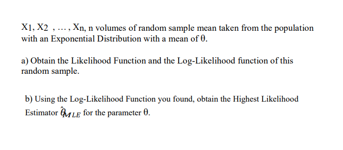 X1, X2
Xn, n volumes of random sample mean taken from the population
.....
with an Exponential Distribution with a mean of 0.
a) Obtain the Likelihood Function and the Log-Likelihood function of this
random sample.
b) Using the Log-Likelihood Function you found, obtain the Highest Likelihood
Estimator MLE for the parameter 0.
