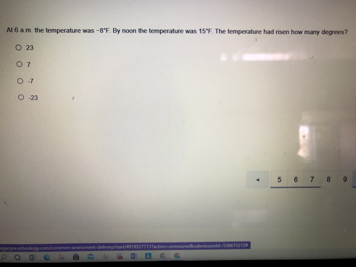 At 6 a.m. the temperature was -8°F. By noon the temperature was 15°F. The temperature had risen how many degrees?
O 23
O 7
O -7
O -23
5 6 7 8
9.
egacynv.schoology.com/common-assessment-delivery/start/49193277117action%3Donresume&submissionld=536615212#

