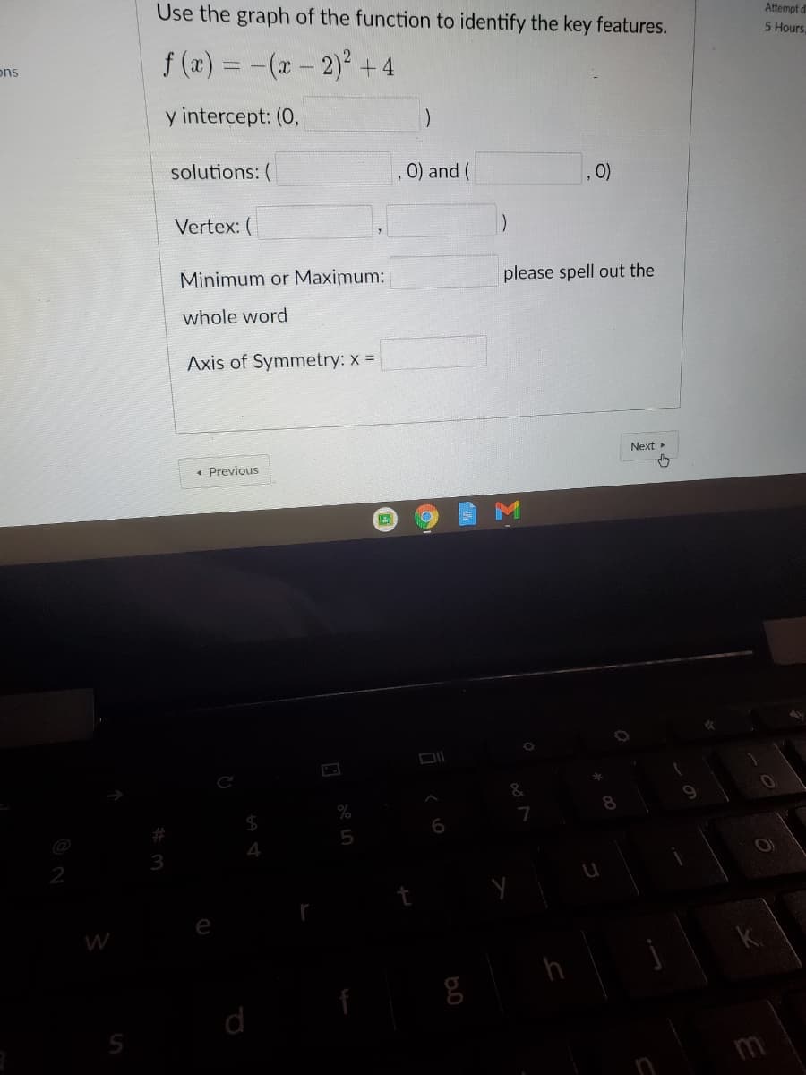 Use the graph of the function to identify the key features.
Attempt d
5 Hours.
f (x) = -(x- 2)+4
ons
y intercept: (0,
solutions: (
0) and (
0)
Vertex: (
Minimum or Maximum:
please spell out the
whole word
Axis of Symmetry: x =
Next
1 Previous
5
4
W
k.
d
m
