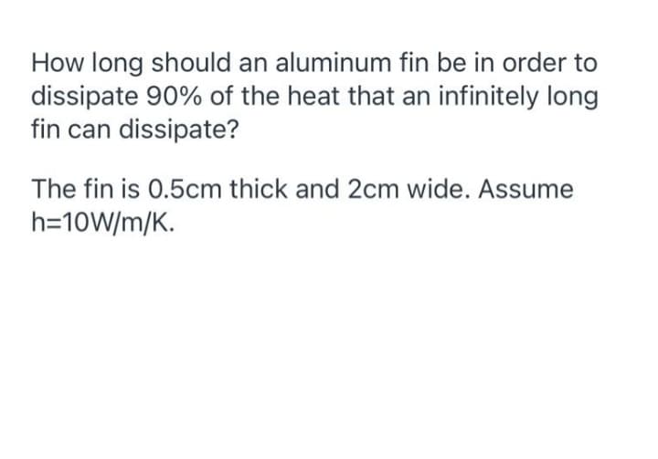 How long should an aluminum fin be in order to
dissipate 90% of the heat that an infinitely long
fin can dissipate?
The fin is 0.5cm thick and 2cm wide. Assume
h=10W/m/K.
