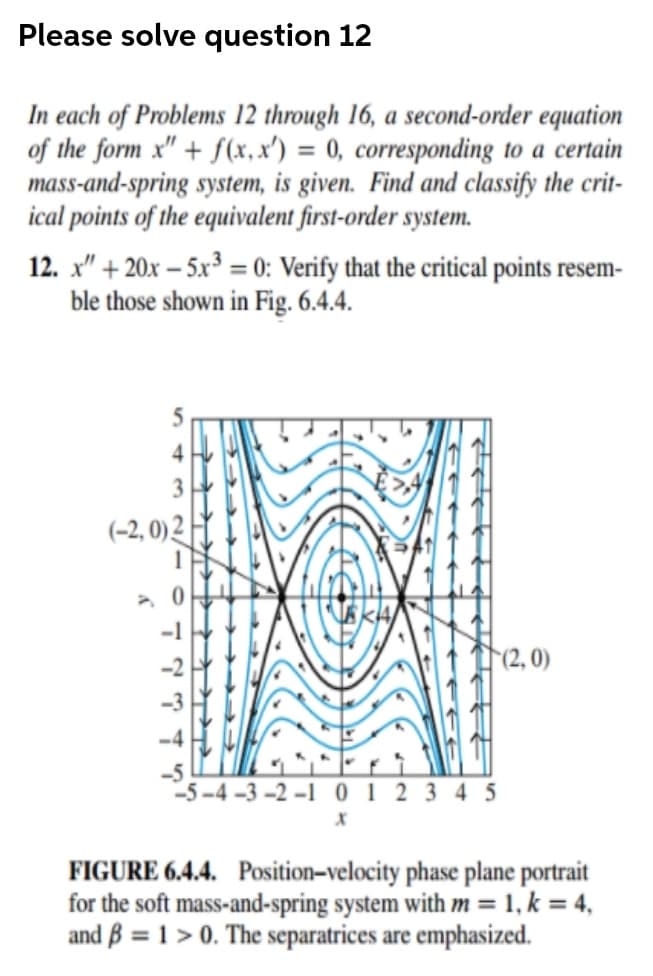 Please solve question 12
In each of Problems 12 through 16, a second-order equation
of the form x" + f(x, x') = 0, corresponding to a certain
mass-and-spring system, is given. Find and classify the crit-
ical points of the equivalent first-order system.
12. x" + 20x – 5x³ = 0: Verify that the critical points resem-
ble those shown in Fig. 6.4.4.
(-2, 0) 2
(2, 0)
-5 –4 –3 –2 –1 0 1 2 3 4 5
FIGURE 6.4.4. Position–velocity phase plane portrait
for the soft mass-and-spring system with m = 1, k = 4,
and B = 1 > 0. The separatrices are emphasized.
