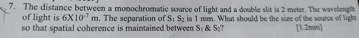 7. The distance between a monochromatic source of light and a double slit is 2 meter. The wavelength
of light is 6X10-' m. The separation of S1 S2 is 1 mm. What should be the size of the source of light
so that spatial coherence is maintained between Si & S2?
[1.2mm]
