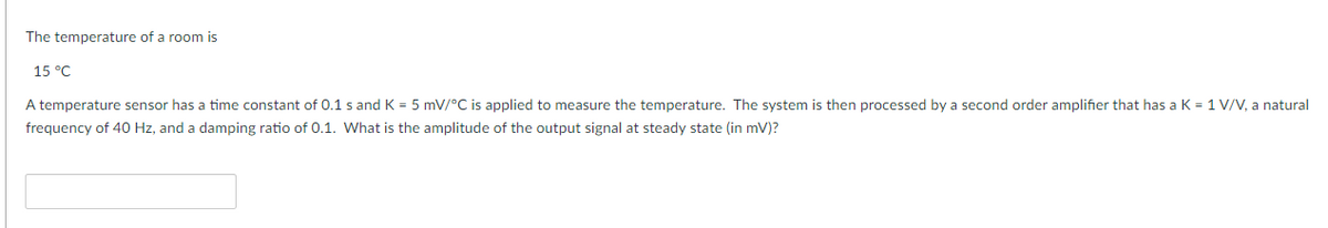 The temperature of a room is
15 °C
A temperature sensor has a time constant of 0.1 s and K = 5 mV/°C is applied to measure the temperature. The system is then processed by a second order amplifier that has a K = 1 V/V, a natural
frequency of 40 Hz, and a damping ratio of 0.1. What is the amplitude of the output signal at steady state (in mV)?
