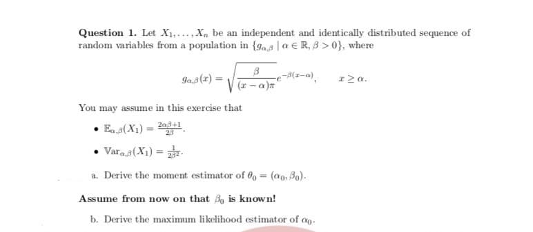 Question 1. Let X1,...,X, be an independent and identically distributed sequence of
random variables from a population in {ga.s |a € R, B > 0}, where
Ja,3(1) =
(1 - a)
-e-8(z-a).
I2a.
You may assume in this exercise that
E. s(X1) =
2a8+1
23
Vara.s(X1) =
a. Derive the moment estimator of 0 = (a0, Bo).
%3D
Assume from now on that B, is known!
b. Derive the maximum likelihood estimator of ao.
