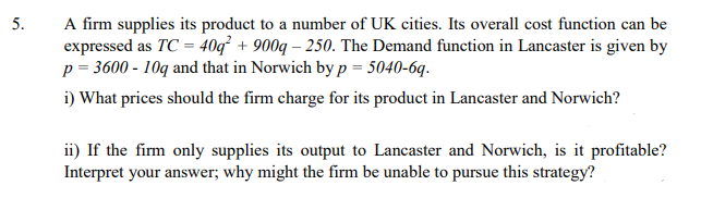 A firm supplies its product to a number of UK cities. Its overall cost function can be
expressed as TC = 40q² + 900q – 250. The Demand function in Lancaster is given by
p = 3600 - 10q and that in Norwich by p = 5040-6q.
i) What prices should the firm charge for its product in Lancaster and Norwich?
ii) If the firm only supplies its output to Lancaster and Norwich, is it profitable?
Interpret your answer; why might the firm be unable to pursue this strategy?
5.
