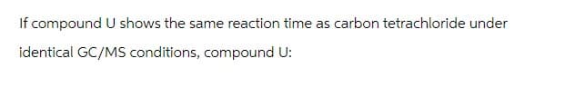 If compound U shows the same reaction time as carbon tetrachloride under
identical GC/MS conditions, compound U: