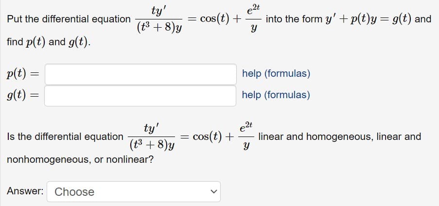 Put the differential equation
find p(t) and g(t).
p(t) =
g(t) =
=
ty'
(t³ + 8)y
Answer: Choose
ty'
(t³ + 8)y
Is the differential equation
nonhomogeneous, or nonlinear?
=
cos(t) + into the form y' + p(t)y = g(t) and
e2t
Y
=
= cos(t) +
help (formulas)
help (formulas)
e2t
Y
linear and homogeneous, linear and