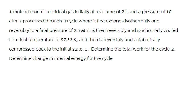 1 mole of monatomic ideal gas initially at a volume of 2 L and a pressure of 10
atm is processed through a cycle where it first expands isothermally and
reversibly to a final pressure of 2.5 atm, is then reversibly and isochorically cooled
to a final temperature of 97.32 K, and then is reversibly and adiabatically
compressed back to the initial state. 1. Determine the total work for the cycle 2.
Determine change in internal energy for the cycle