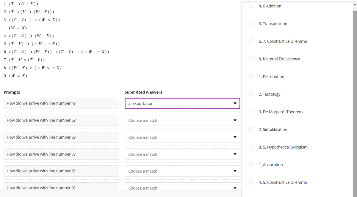 1. (T · (UƆ V))
4, 6 Addition
( ( (W.X) כ U) כ T) .2
3. ((T · V) Ɔ ~ (W v X))
3, Transposition
.: (W = X)
4. ((T · U) ɔ (W ·X))
5. (T· V) ɔ ( ~ W. ~ X))
6. ((T · U) ɔ (W·X))·((T. V) ɔ (~ W. ~ X))
7. (T · U v (T. V))
6, 7, Constructive Dilemma
8, Material Equivalence
8. ((W. X) v (~W v ~ X)
9. (W = X)
1, Distribution
Prompts
Submitted Answers
2, Tautology
How did we arrive with line number 4?
2, Exportation
3, De Morgan's Theorem
How did we arrive with line number 5?
Choose a match
2, Simplification
How did we arrive with line number 6?
Choose a match
8, 5, Hypothetical Syllogism
How did we arrive with line number 7?
Choose a match
1, Absorption
How did we arrive with line number 8?
Choose a match
4, 5, Constructive Dilemma
How did we arrive with line number 9?
Choose a match
