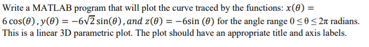 Write a MATLAB program that will plot the curve traced by the functions: x(0) =
6 cos(0),y(0) = -6v2 sin(0), and z(0) = -6sin (0) for the angle range 0<0< 2n radians.
This is a linear 3D parametric plot. The plot should have an appropriate title and axis labels.
