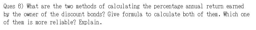 Ques 6) What are the two methods of calculating the percentage annual return earned
by the owner of the discount bonds? Give formula to calculate both of them. Which one
of them is more reliable? Explain.
