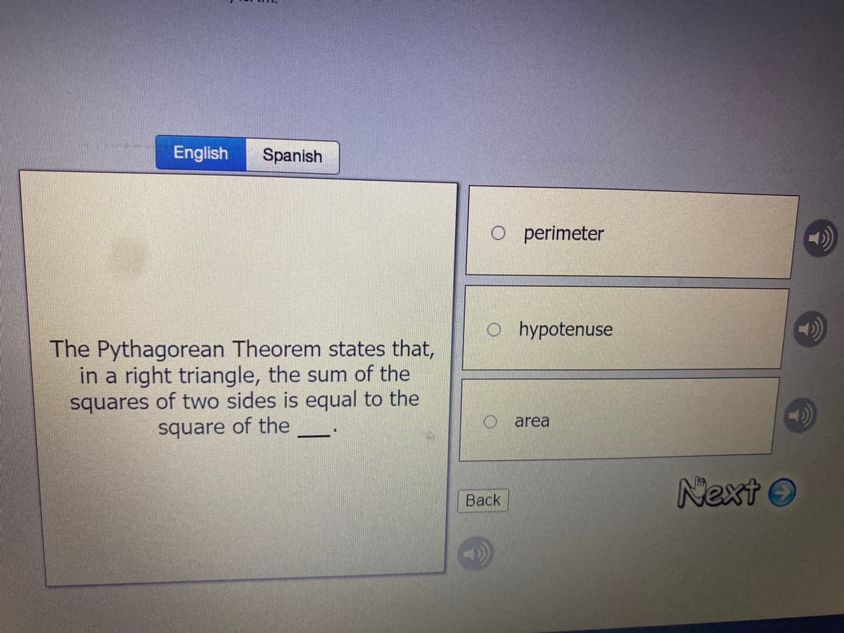 English
Spanish
perimeter
o hypotenuse
The Pythagorean Theorem states that,
in a right triangle, the sum of the
squares of two sides is equal to the
square of the
area
Next O
Back
