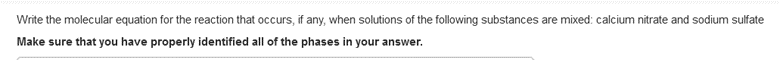 Write the molecular equation for the reaction that occurs, if any, when solutions of the following substances are mixed: calcium nitrate and sodium sulfate
Make sure that you have properly identified all of the phases in your answer.
