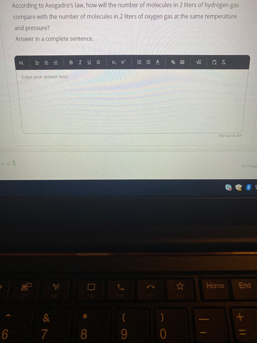 According to Avogadro's law, how will the number of molecules in 2 liters of hydrogen gas
compare with the number of molecules in 2 liters of oxygen gas at the same temperature
and pressure?
Answer in a complete sentence.
H.
BIUS
A
Q 云
Enter your answer here
300 words left
All Chang
Home
End
F7
F8
F9
F10
F11
F12
&
6
7
8
9.

