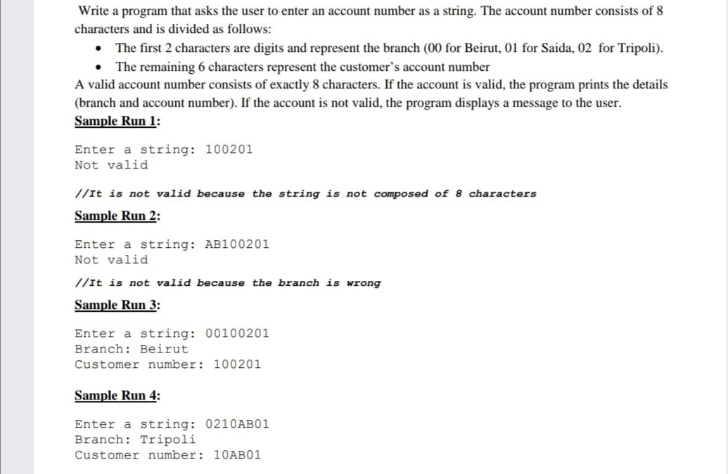Write a program that asks the user to enter an account number as a string. The account number consists of 8
characters and is divided as follows:
The first 2 characters are digits and represent the branch (00 for Beirut, 01 for Saida, 02 for Tripoli).
• The remaining 6 characters represent the customer's account number
A valid account number consists of exactly 8 characters. If the account is valid, the program prints the details
(branch and account number). If the account is not valid, the program displays a message to the user.
Sample Run 1:
Enter a string: 100201
Not valid
//It is not valid because the string is not composed of 8 characters
Sample Run 2:
Enter a string: AB100201
Not valid
//It is not valid because the branch is wrong
Sample Run 3:
Enter a string: 00100201
Branch: Beirut
Customer number: 100201
Sample Run 4:
Enter a string: 0210AB01
Branch: Tripoli
Customer number: 10AB01
