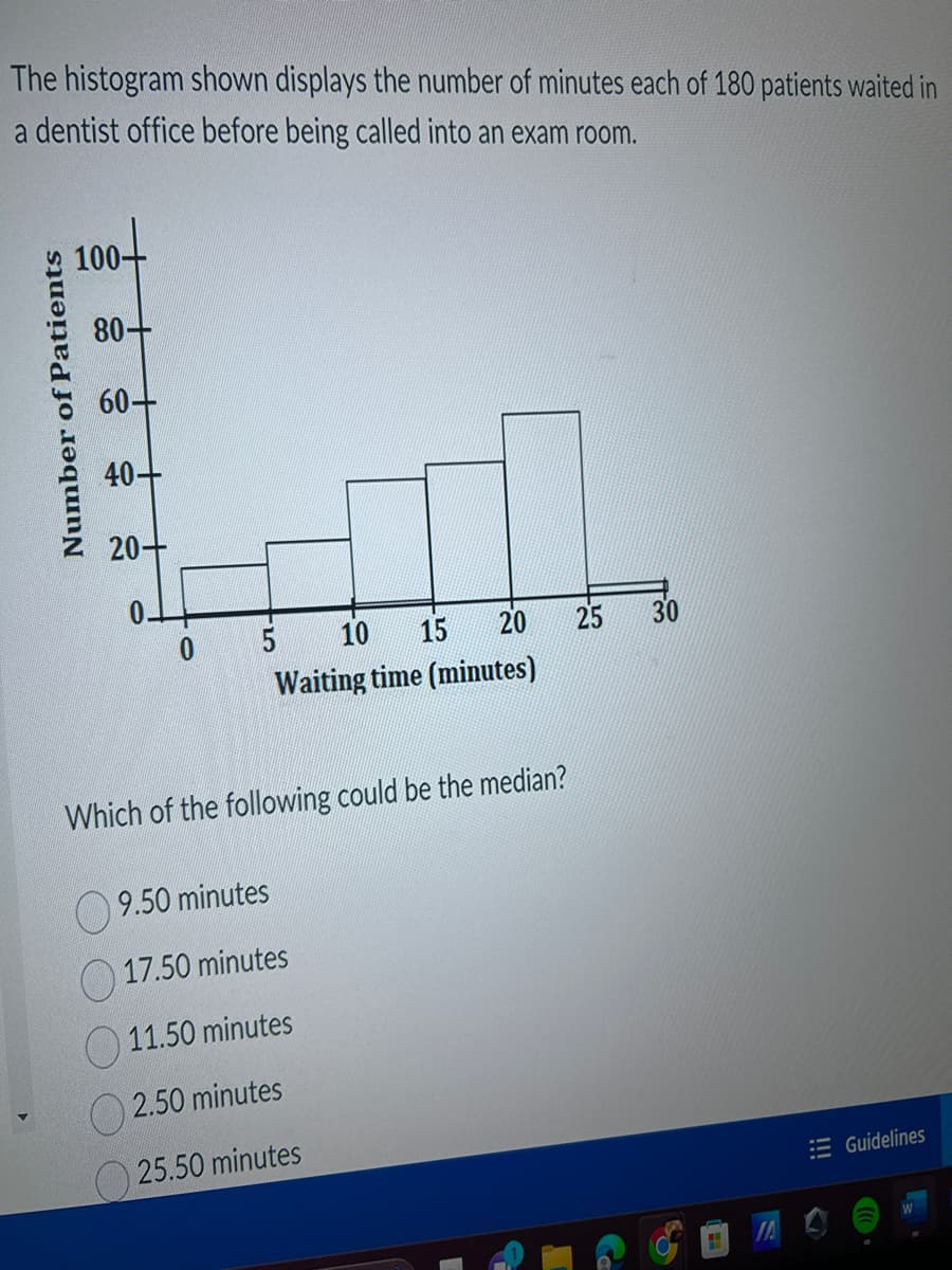 The histogram shown displays the number of minutes each of 180 patients waited in
a dentist office before being called into an exam room.
Number of Patients
100+
80-
60-
40
20-
0.
5
10 15
20
Waiting time (minutes)
Which of the following could be the median?
9.50 minutes
17.50 minutes
11.50 minutes
2.50 minutes
25.50 minutes
25 30
SA
IA
Guidelines