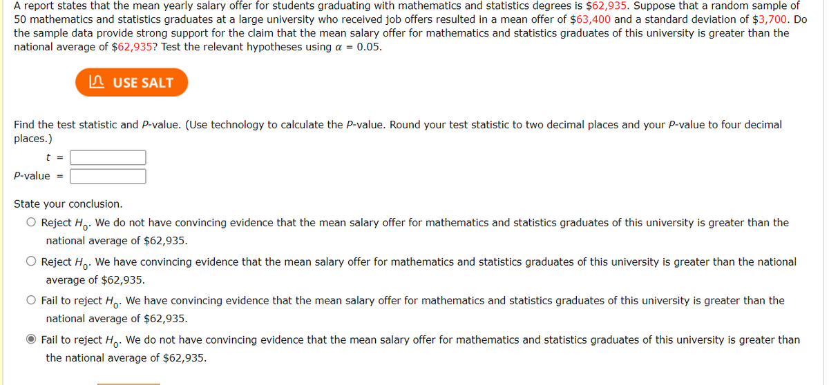 A report states that the mean yearly salary offer for students graduating with mathematics and statistics degrees is $62,935. Suppose that a random sample of
50 mathematics and statistics graduates at a large university who received job offers resulted in a mean offer of $63,400 and a standard deviation of $3,700. Do
the sample data provide strong support for the claim that the mean salary offer for mathematics and statistics graduates of this university is greater than the
national average of $62,935? Test the relevant hypotheses using a = 0.05.
USE SALT
Find the test statistic and P-value. (Use technology to calculate the P-value. Round your test statistic to two decimal places and your P-value to four decimal
places.)
t =
P-value =
State your conclusion.
O Reject Ho. We do not have convincing evidence that the mean salary offer for mathematics and statistics graduates of this university is greater than the
national average of $62,935.
O Reject Ho. We have convincing evidence that the mean salary offer for mathematics and statistics graduates of this university is greater than the national
average of $62,935.
O Fail to reject Ho. We have convincing evidence that the mean salary offer for mathematics and statistics graduates of this university is greater than the
national average of $62,935.
● Fail to reject Ho. We do not have convincing evidence that the mean salary offer for mathematics and statistics graduates of this university is greater than
the national average of $62,935.