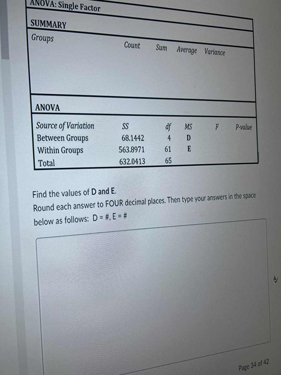 ANOVA: Single Factor
SUMMARY
Groups
ANOVA
Source of Variation
Between Groups
Within Groups
Total
Count
SS
68.1442
563.8971
632.0413
Sum Average Variance
df MS
4 D
61
E
65
F
P-value
Find the values of D and E.
Round each answer to FOUR decimal places. Then type your answers in the space
below as follows: D = #, E = #
Page 34 of 42