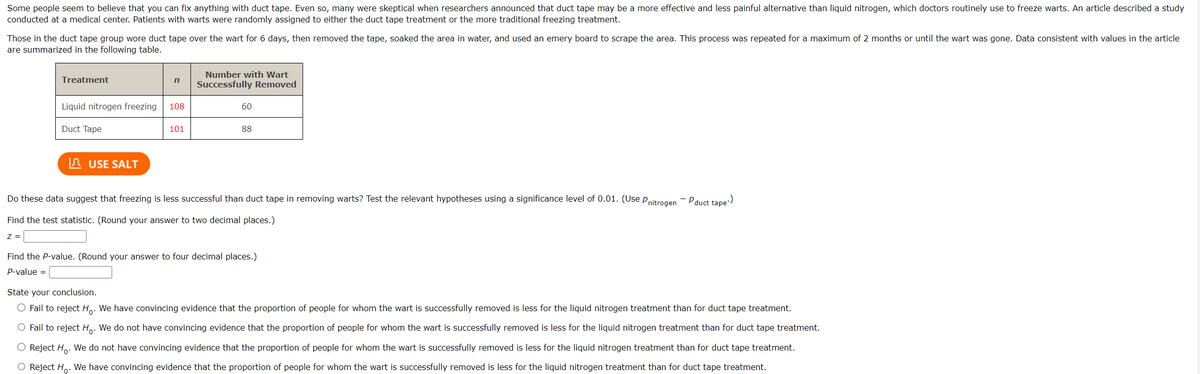 Some people seem to believe that you can fix anything with duct tape. Even so, many were skeptical when researchers announced that duct tape may be a more effective and less painful alternative than liquid nitrogen, which doctors routinely use to freeze warts. An article described a study
conducted at a medical center. Patients with warts were randomly assigned to either the duct tape treatment or the more traditional freezing treatment.
Those in the duct tape group wore duct tape over the wart for 6 days, then removed the tape, soaked the area in water, and used an emery board to scrape the area. This process was repeated for a maximum of 2 months or until the wart was gone. Data consistent with values in the article
are summarized in the following table.
Treatment
Z =
Liquid nitrogen freezing
Duct Tape
USE SALT
n
108
101
Number with Wart
Successfully Removed
60
88
Do these data suggest that freezing is less successful than duct tape in removing warts? Test the relevant hypotheses using a significance level of 0.01. (Use Pnitrogen
Find the test statistic. (Round your answer to two decimal places.)
Find the P-value. (Round your answer to four decimal places.)
P-value =
..)
-P duct tape
State your conclusion.
O Fail to reject Ho. We have convincing evidence that the proportion of people for whom the wart is successfully removed is less for the liquid nitrogen treatment than for duct tape treatment.
O Fail to reject Ho. We do not have convincing evidence that the proportion of people for whom the wart is successfully removed is less for the liquid nitrogen treatment than for duct tape treatment.
O Reject H₂. We do not have convincing evidence that the proportion of people for whom the wart is successfully removed is less for the liquid nitrogen treatment than for duct tape treatment.
O Reject H. We have convincing evidence that the proportion of people for whom the wart is successfully removed is less for the liquid nitrogen treatment than for duct tape treatment.