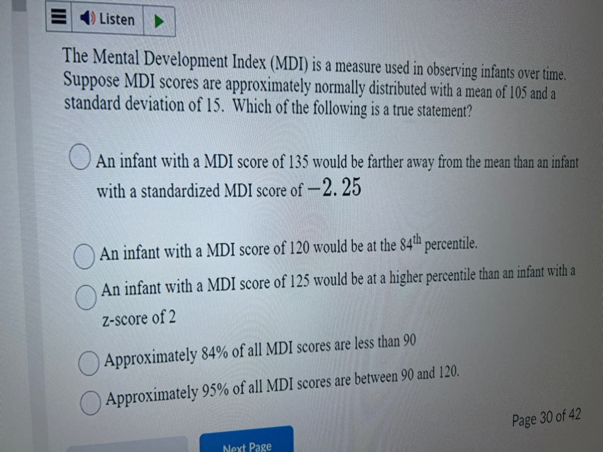 Listen
The Mental Development Index (MDI) is a measure used in observing infants over time.
Suppose MDI scores are approximately normally distributed with a mean of 105 and a
standard deviation of 15. Which of the following is a true statement?
An infant with a MDI score of 135 would be farther away from the mean than an infant
with a standardized MDI score of -2.25
An infant with a MDI score of 120 would be at the 84th percentile.
An infant with a MDI score of 125 would be at a higher percentile than an infant with a
Z-score of 2
Approximately 84% of all MDI scores are less than 90
Approximately 95% of all MDI scores are between 90 and 120.
Next Page
Page 30 of 42