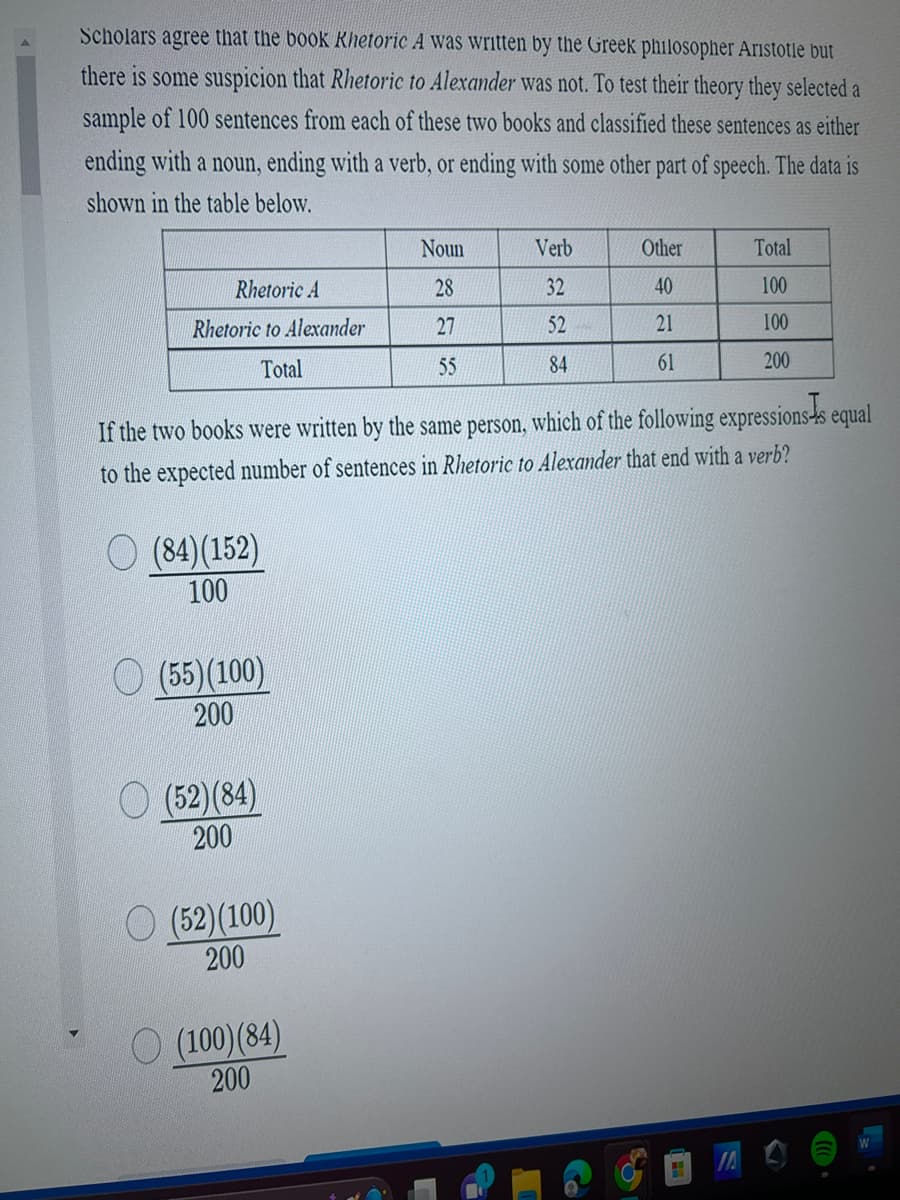 Scholars agree that the book Khetoric A was written by the Greek philosopher Aristotle but
there is some suspicion that Rhetoric to Alexander was not. To test their theory they selected a
sample of 100 sentences from each of these two books and classified these sentences as either
ending with a noun, ending with a verb, or ending with some other part of speech. The data is
shown in the table below.
Rhetoric A
Rhetoric to Alexander
Total
(84)(152)
100
(55)(100)
200
(52) (84)
200
If the two books were written by the same person, which of the following expressions is equal
to the expected number of sentences in Rhetoric to Alexander that end with a verb?
(52) (100)
200
Noun
28
27
55
(100) (84)
200
Verb
32
52
84
Other
40
21
61
Total
100
100
200
"
W