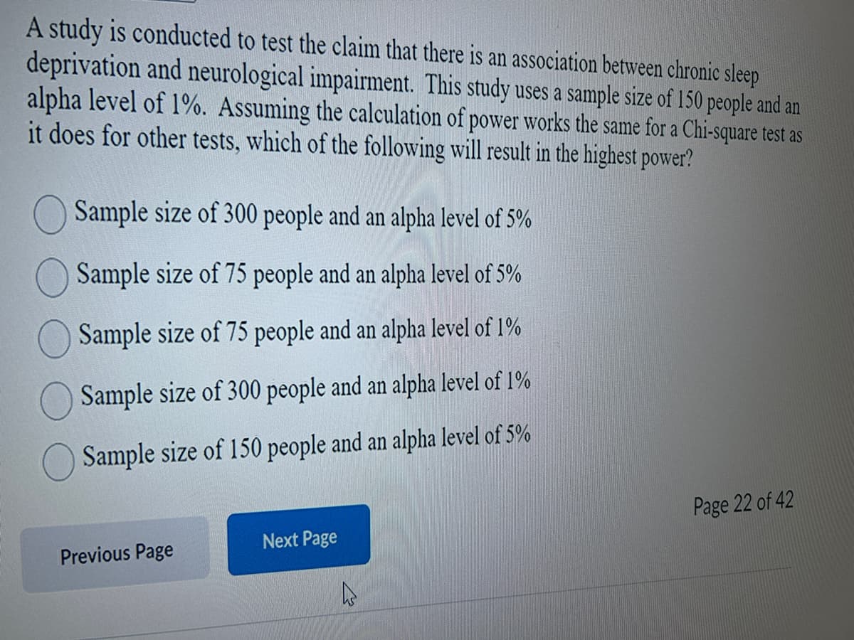 A study is conducted to test the claim that there is an association between chronic sleep
deprivation and neurological impairment. This study uses a sample size of 150 people and an
alpha level of 1%. Assuming the calculation of power works the same for a Chi-square test as
it does for other tests, which of the following will result in the highest power?
Sample size of 300 people and an alpha level of 5%
Sample size of 75 people and an alpha level of 5%
Sample size of 75 people and an alpha level of 1%
Sample size of 300 people and an alpha level of 1%
Sample size of 150 people and an alpha level of 5%
Previous Page
Next Page
Page 22 of 42