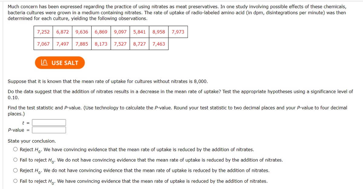 Much concern has been expressed regarding the practice of using nitrates as meat preservatives. In one study involving possible effects of these chemicals,
bacteria cultures were grown in a medium containing nitrates. The rate of uptake of radio-labeled amino acid (in dpm, disintegrations per minute) was then
determined for each culture, yielding the following observations.
7,252 6,872 9,636 6,869 9,097 5,841 8,958 7,973
7,497 7,885 8,173 7,527 8,727 7,463
7,067
t =
P-value =
USE SALT
Suppose that it is known that the mean rate of uptake for cultures without nitrates is 8,000.
Do the data suggest that the addition of nitrates results in a decrease in the mean rate of uptake? Test the appropriate hypotheses using a significance level of
0.10.
Find the test statistic and P-value. (Use technology to calculate the P-value. Round your test statistic to two decimal places and your P-value to four decimal
places.)
State your conclusion.
O Reject Ho.
We have convincing evidence that the mean rate of uptake is reduced by the addition of nitrates.
O Fail to reject H. We do not have convincing evidence that the mean rate of uptake is reduced by the addition of nitrates.
O Reject Ho. We do not have convincing evidence that the mean rate of uptake is reduced by the addition of nitrates.
O Fail to reject Ho. We have convincing evidence that the mean rate of uptake is reduced by the addition of nitrates.