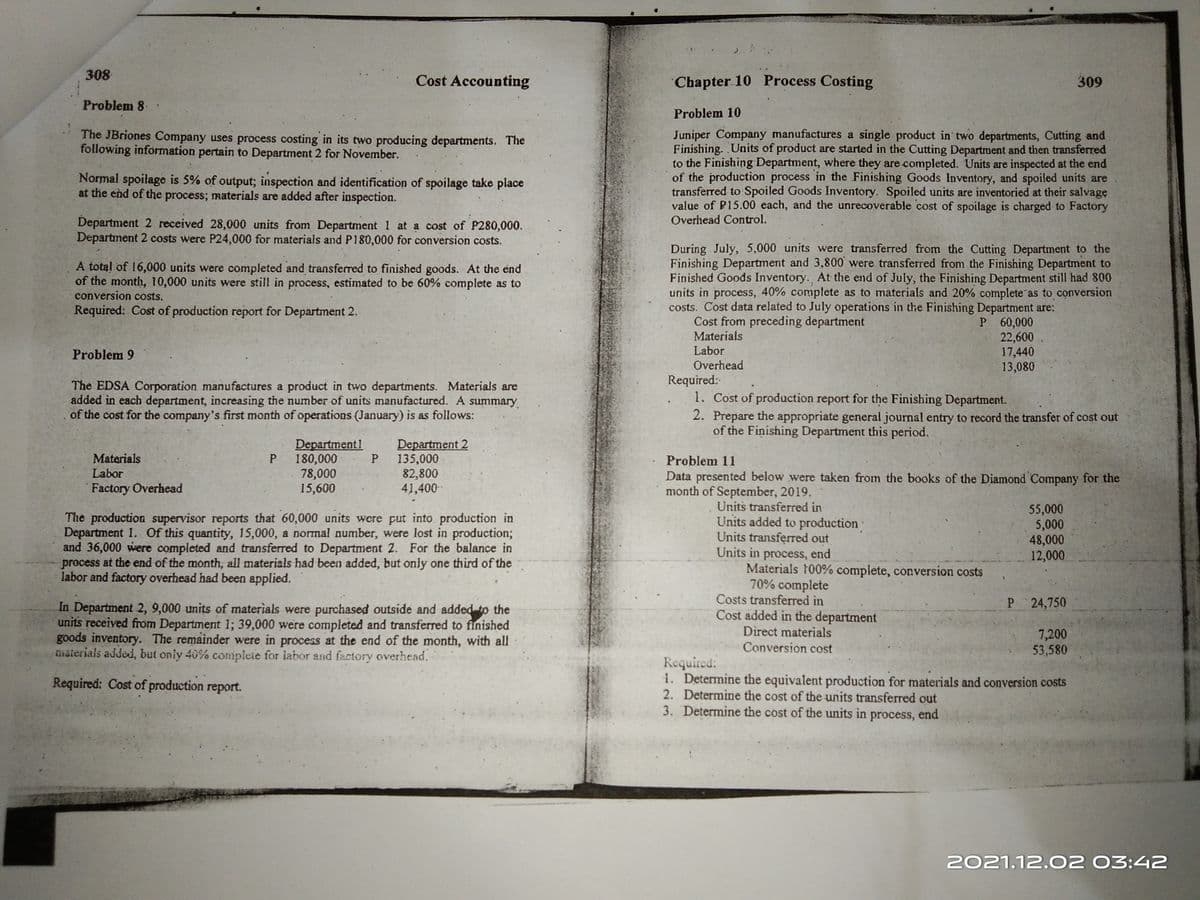 308
Cost Accounting
Chapter 10 Process Costing
309
Problem 8.
Problem 10
Juniper Company manufactures a single product in two departments, Cutting and
Finishing. Units of product are started in the Cutting Department and then transferred
to the Finishing Department, where they are completed. Units are inspected at the end
of the production process in the Finishing Goods Inventory, and spoiled units are
transferred to Spoiled Goods Inventory. Spoiled units are inventoried at their salvage
value of P15.00 each, and the unrecoverable cost of spoilage is charged to Factory
The JBriones Company uses process costing in its two producing departments. The
following information pertain to Department 2 for November.
Normal spoilage is 5% of output; inspection and identification of spoilage take place
at the end of the process; materials are added after inspection.
Overhead Control.
Department 2 received 28,000 units from Department 1 at a cost of P280,000.
Department 2 costs were P24,000 for materials and P180,000 for conversion costs.
During July, 5,000 units were transferred from the Cutting Department to the
Finishing Department and 3,800 were transferred from the Finishing Department to
Finished Goods Inventory. At the end of July, the Finishing Department still had 800
units in process, 40% complete as to materials and 20% complete as to conversion
costs. Cost data related to July operations in the Finishing Department are:
Cost from preceding department
A total of 16,000 units were completed and transferred to finished goods. At the end
of the month, 10,000 units were still in process, estimated to be 60% complete as to
conversion costs.
Required: Cost of production report for Department 2.
P 60,000
22,600.
17,440
13,080
Materials
Labor
Overhead
Problem 9
The EDSA Corporation manufactures a product in two departments. Materials are
added in each department, increasing the number of units manufactured. A summary
of the cost for the company's first month of operations (January) is as follows:
Required:
1. Cost of production report for the Finishing Department.
2. Prepare the appropriate general journal entry to record the transfer of cost out
of the Finishing Department this period.
Department1
180,000
78,000
15,600
Department 2
135,000
82,800
41,400-
Materials
Problem 11
Labor
Data presented below were taken from the books of the Diamond Company for the
month of September, 2019.
Factory Overhead
The production supervisor reports that 60,000 units were put into production in
Department 1. Of this quantity, 15,000, a normal number, were lost in production3;
and 36,000 were completed and transferred to Department 2. For the balance in
precess at the end of the month, all materials had been added, but only one third of the
labor and factory overhead had been applied.
Units transferred in
Units added to production
Units transferred out
Units in process, end
Materials 100% complete, conversion costs
70% complete
Costs transferred in
55,000
5,000
48,000
12,000
P.
24,750
In Department 2, 9,000 units of materials were purchased outside and added to the
units received from Department 1; 39,000 were completed and transferred to finished
goods inventory. The remainder were in process at the end of the month, with all
maierials added, but oniy 40% compleie for labor and factory overhead.
Cost added in the department
Direct materials
7,200
53,580
Conversion cost
Required:
1. Determine the equivalent production for materials and conversion costs
2. Determine the cost of the units transferred out
3. Determine the cost of the units in process, end
Required: Cost of production report.
2021.12.02 03:42
