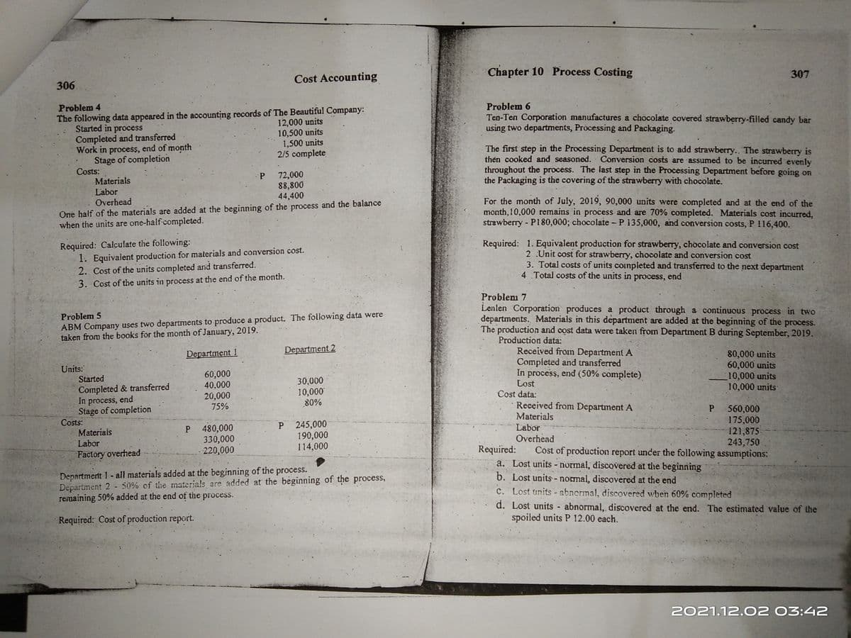 Chapter 10 Process Costing
307
Cost Accounting
306
Problem 6
Ten-Ten Corporation manufactures a chocolate covered strawberry-filled candy bar
using two departments, Prócessing and Packaging.
Problem 4
The following data appeared in the accounting records of The Beautiful Company:
Started in process
Completed and transferred
Work in process, end of month
Stage of completion
Costs:
Materials
12,000 units
10,500 units
1,500 units
2/5 complete
The first step in the Processing Department is to add strawberry.. The strawberry is
thén cooked and seasoned. Conversion costs are assumed to be incurred evenly
throughout the process. The last step in the Processing Department before going on
the Packaging is the covering of the strawberry with chocolate.
72,000
P.
88,800
44,400
Labor
One half of the materials are added at the beginning of the process and the balance
when the units are one-half completed.
For the month of July, 2019, 90,000 units were completed and at the end of the
month, 10,000 remains in process and are 70% completed. Materials cost incurred,
strawberry - P180,000; chocolate - P 135,000, and conversion costs, P 116,400.
Overhead
Required: Calculate the following:
1. Equivalent production for materials and conversion cost.
2. Cost of the units completed and transferred.
Required: 1. Equivalent production for strawberry, chocolate and conversion cost
2 Unit cost for strawberry, chocolate and conversion cost
3. Total costs of units coimpleted and transferred to the next department
4 Total costs of the units in process, end
3. Cost of the units in process at the end of the month.
Problem 7
Lenlen Corporation produces a product through a continuous process in two
departments. Materials in this department are added at the beginning of the process.
The production and cost data were taken from Department B during September, 2019.
Production data:
Received fromn Department A
Completed and transferred
In process, end (50% complete).
Lost
Cost data:
Problem 5
ABM Company uses two departments to produce a product. The following data were
taken from the books for the month of January, 2019.
Department 1
Department 2
80,000 units
60,000 units
10,000 units
10,000 units
Units:
Started
60,000
40,000
30,000
10,000
80%
Completed & transferred
In process, end
Stage of completion
Costs:
Materiais
Labor
20,000
75%
P 480,000
330,000
220,000
P 245,000
190,000
114,000
Received from Department A
Materials
Labor
Overhead
Cost of production report under the following assumptions:
560,000
175,000
121,875
243,750
Required:
a. Lost units - normal, discovered at the beginning
b. Lost units - normal, discovered at the end
C. Lost units - abnermal, discovered when 60% completed
Factory overhead
Department 1- all materials added at the beginning of the process.
Department 2 - 50% of the materials are added at the beginning of the process,
remaining 50% added at the end of the process.
d. Lost units abnormal, discovered at the end. The estimated value of the
spoiled units P 12.00 each.
Required: Cost of production report.
2021.12.02 03:42
