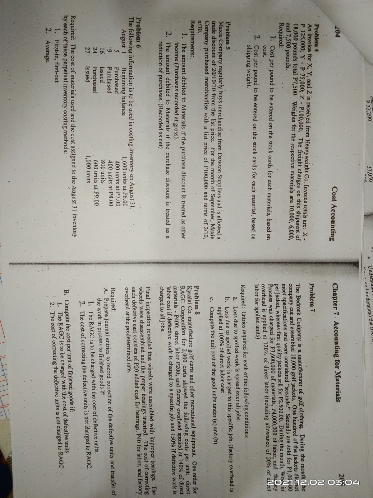 202112.02 03:04
Underslallu
T-ALand understand the fIve lu
P 32,200
33,050
200
04
Cost Accounting
Chapter 7 Accounting for Materials
20
Problem 4
An invoice for X, Y, and Z is received from Heavyweight Co. Invoice totals are: X-
P 125,000; Y -P 75,000%; Z - P100,000, The freight charges on this shipment of
18,000 pounds total P7,500. Weights for the respective materials are 10,000, 6,000,
and 7,500 pounds.
Required:
1. Cost per pound to be entered on the stock cards for each materials, based on
Problem 7
The Bedrock Company is a manufacturer of golf clothing. During the monthNhe
company cut and assembled 10,000 golf jackets. One hundred of the jackets dic not
meet specifications and were considered "seconds." Seconds are sold for P1,00T00
per jacket, whereas first quality jackets sell for P2,500.00. During the month, Wo in
Process was charged for P3,600,000 of materials, P4,000,000 of labor, and fary
overhead is applied at 120% of direct labor (including allowance of 20% of dilect.
labor for spoiled. units)
cost.
2. Cost per pound to be entered on the stock cards for each material, básed on
shipping weight.
Problem 5
Maxie Company regularly buys merchandise from Dawson Suppliers and is allowed a
trade discount of 20/10/10 from the list price. For the month of September, Maxie
Company purchased merchandise with a list price of P100,000. and terms of 2/10,
n/30.
Required: Entries required for each of the following conditions:
a. Loss due to spoiled work is spread over all jobs.
b. Loss due to spoiled work is charged to this specific job. (factory overhead is
applied at 100% of direct labor cost
c. Compute the unit cost of the good units under (a) and (b)
Requirements:
1. The amount debited to Materials if the purchase discount is treated as other
income.(Purchases recorded at gross).
2. The amount debited to Materials if the purchase discount is treated as a
réduction of purchases. (Recorded as net)
Problem 8
Kyralei Co. manufacture golf carts and other recreational equipment. One order for
RAGC Corporation for 2,000 carts showed the following costs per unit: direct
materials P400; direct labor P200; and factory overhead applied at 140% of direct
labor cost if defective work is charged to a specific job and 150% if defective work is
charged to all jobs.
Problem 6
The following information is to be used in costing inventory on August 31.
August 1
Final inspection revealed that wheels were assembled with improper bearings. The
wheels were disassembled and the proper bearings inserted. The cost of correcting
each defective cart consists of P20 added cost for bearings, P40 for labor, and factory
overhead at the predetermined rate.
Beginning balance
Purchased
1,600 units at P6.00
400 units at P7.00
5
6.
Purchased
Issued
Required:
A. Prepare journal entries to record correction of the defective units and transfer of
the work in process to finished goods if:
1. The RAGC is to be charged with the cost of defective units.
400 units at P8.00
16
800 units
600 units at P9.00
24
Purchased
Issued
27
1,000 units
2. The cost of correcting the defective units is not charged to RAGC.
Required: The cost of materials used and the cost assigned to the August 31 inventory
by'each of these perpetual inventory costing methods:
1. First-in, first-out
2. Average.
B. Compute the cost per unit of finished goods if:
1. The RAGC is to be charged with the cost of defective units
2. The cost of correcting the defectivc units is not charged to RAGC
