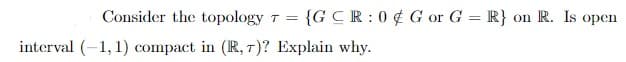 Consider the topology 7 =
{GCR:0 ¢ G or G = R} on R. Is open
interval (-1, 1) compact in (R, T)? Explain why.
