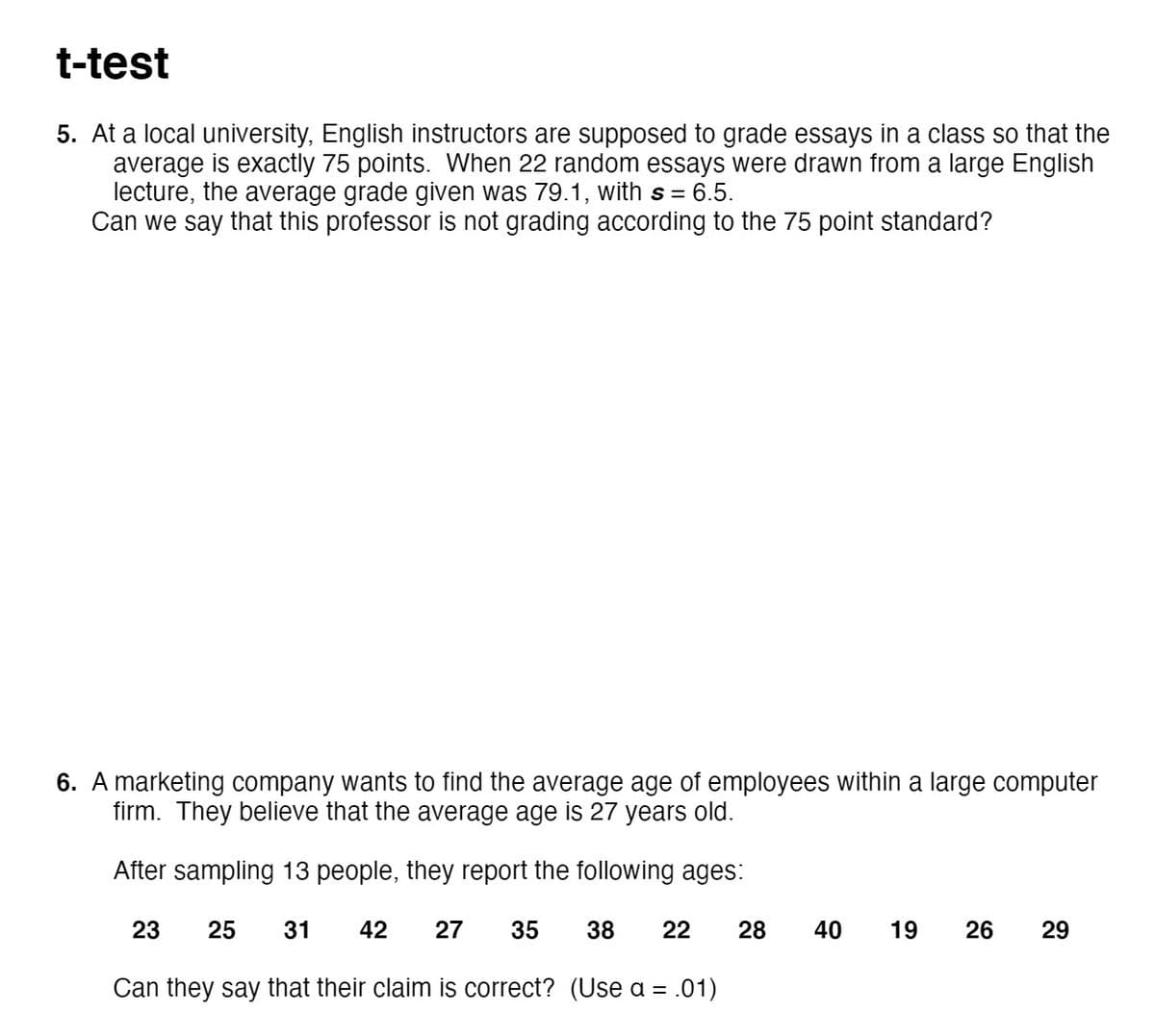 t-test
5. At a local university, English instructors are supposed to grade essays in a class so that the
average is exactly 75 points. When 22 random essays were drawn from a large English
lecture, the average grade given was 79.1, with s = 6.5.
Can we say that this professor is not grading according to the 75 point standard?
6. A marketing company wants to find the average age of employees within a large computer
firm. They believe that the average age is 27 years old.
After sampling 13 people, they report the following ages:
23
25
31
42
27
35
38
22
28
40
19
26
29
Can they say that their claim is correct? (Use a = .01)
