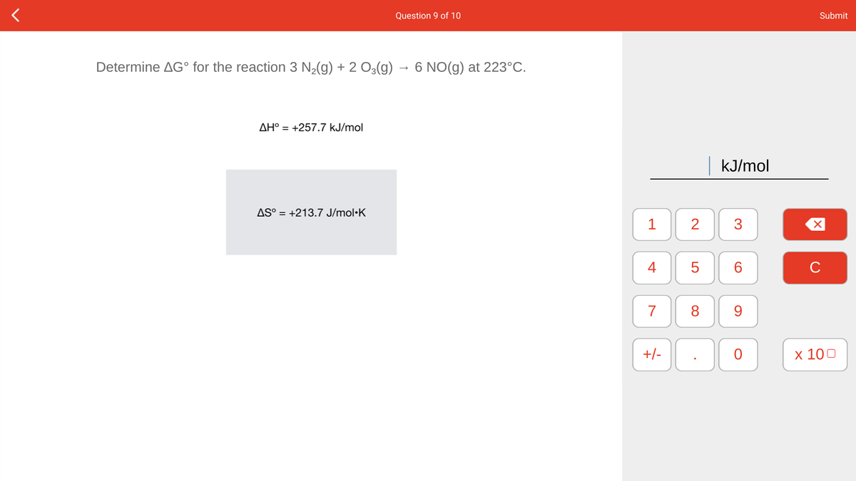 Question 9 of 10
Submit
Determine AG° for the reaction 3 N2(g) + 2 O3(g)
6 NO(g) at 223°C.
AH° = +257.7 kJ/mol
kJ/mol
AS° = +213.7 J/mol·K
1
3
4
5
6.
C
7
8
9.
+/-
x 100
