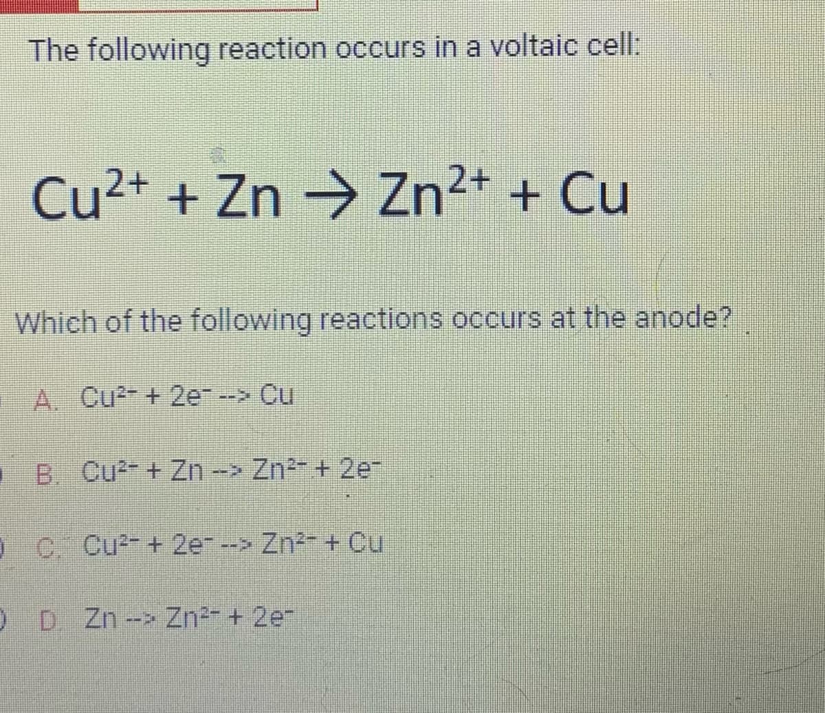 The following reaction occurs in a voltaic cell:
Cu²+ + Zn → Zn²+ + Cu
Which of the following reactions occurs at the anode?
A. Cu²+2e --> Cu
B Cu²+ Zn -> Zn²+ 2e
OC. Cu²+ 2e--> Zn²+ Cu
ODZn --> Zn²+ 2e-